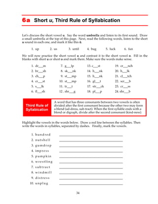 34
6a Short u, Third Rule of Syllabication
Let's discuss the short vowel u. Say the word umbrella and listen to its first sound. Draw
a small umbrella at the top of this page. Next, read the following words, listen to the short
u sound in each one, and mark it like this ŭ.
1. up 2. us 3. until 4. bug 5. luck 6. fun
We will now practice the short vowel u and contrast it to the short vowel o. Fill in the
blanks with short u or short o and mark them. Make sure the words make sense.
1. dr___m 7. g___lp 13. c___st 19. cr___nch
2. br___sh 8. sk___nk 14. h___nk 20. h___lk
3. ch___p 9. st___mp 15. h___nk 21. cl___tch
4. cr___st 10. st___mp 16. gl___t 22. scr___b
5. s___lk 11. tr___t 17. str___ck 23. cr___ss
6. fl___sh 12 . shr___g 18. pl___p 24. shr___b
Third Rule of
Syllabication
A word that has three consonants between two vowels is often
divided after the first consonant because the other two may form
a blend (ad-dress, sub-tract). When the first syllable ends with a
blend or digraph, divide after the second consonant (kind-ness).
Highlight the vowels in the words below. Draw a red line between the syllables. Then
write the words in syllables, separated by dashes. Finally, mark the vowels.
1. h u n d r e d _________________________________________
2. n u t s h e l l _________________________________________
3. g u m d r o p _________________________________________
4. imp r e s s _________________________________________
5. p u m p k i n _________________________________________
6. w r e s t l i n g _________________________________________
7. s u b t r a c t _________________________________________
8. w i n d m i l l _________________________________________
9. d i s t r e s s _________________________________________
10. u n p l u g _________________________________________
 