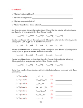 35
6a continued
1. What are beginning blends? _______________________________________________
2. What are ending blends? __________________________________________________
3. What are consonant clusters? ______________________________________________
4. What is the code for a closed syllable? ______________________________________
Say the word pump; listen to the ending blend. Change the first p to the following blends
and digraph: st, cl, sl, gr, and th. Read the new words.
1. ___ump 2. ___ump 3. ___ump 4. ___ump 5. ___ump
Say the word sunk; listen to the ending blend. Change the letter s to the following blends
or digraphs: j, ch, sk, pl, and tr. Read the new words.
1. ___unk 2. ___unk 3. ___unk 4. ___unk 5. ___unk
Say the word hunt; listen to the ending blend. Change the letter h to the following blends
or digraphs: bl, gr, st, br, and sh. Read the new words.
1. ___unt 2. ___unt 3. ___unt 4. ___unt 5. ___unt
Say the word lung; listen to the ending digraph. Change the letter l to the following
blends or clusters: st, cl, sw, str, and spr. Read the new words.
1. ___ung 2. ___ung 3. ___ung 4. ___ung 5. ___ung
Solve these puzzles. Insert short vowels in the blanks to make real words and write them
on the lines.
1. Try u and a. ___d___lt ➪ ____________________
2. Try u and i. ch___pm___nk ➪ ____________________
3. Try a and u. ___lb___m ➪ ____________________
4. Try i and o. ch___pst___cks ➪ ____________________
5. Try i and e. m___ssp___ll ➪ ____________________
6. Try i and u. r___bb___sh ➪ ____________________
7. Try a and e. ___x___ct ➪ ____________________
 