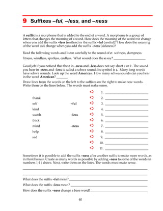 40
9 Suffixes –ful, –less, and –ness
A suffix is a morpheme that is added to the end of a word. A morpheme is a group of
letters that changes the meaning of a word. How does the meaning of the word rest change
when you add the suffix –less (restless) or the suffix –ful (restful)? How does the meaning
of the word sick change when you add the suffix –ness (sickness)?
Read the following words and listen carefully to the sound of e: softness, dampness
fitness, windless, spotless, endless. What sound does the e say? ____________________
Good job if you noticed that the e in –ness and –less does not say short e or ĕ. The sound
you hear in –ness and –less is called a schwa sound. Its symbol is əә. Many long words
have schwa sounds. Look up the word American. How many schwa sounds can you hear
in the word American? _______
Draw lines from the words on the left to the suffixes on the right to make new words.
Write them on the lines below. The words must make sense.
➪ 1. ___________________________
thank ➪ 2. ___________________________
self –ful ➪ 3. ___________________________
kind ➪ 4. ___________________________
watch –less ➪ 5. ___________________________
thick ➪ 6. ___________________________
mind –ness ➪ 7. ___________________________
help ➪ 8. ___________________________
sad ➪ 9. ___________________________
➪ 10. ___________________________
➪ 11. ___________________________
Sometimes it is possible to add the suffix –ness after another suffix to make more words, as
in thanklessness. Create as many words as possible by adding –ness to some of the words in
numbers 1-11 above. Next, write them on the lines. The words must make sense.
______________________________________________________________________________
______________________________________________________________________________
What does the suffix –ful mean? _________________________________________________
What does the suffix –less mean? ________________________________________________
How does the suffix –ness change a base word?____________________________________
 