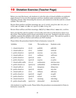 41
10 Dictation Exercise (Teacher Page)
Before you start this lesson, ask students to write the rules of closed syllables on notebook
paper (Lesson 1). Go over the responses and have students make corrections and fill in
what they missed. After discussing the answers, ask students to write the code for a closed
syllable. The code is cl.
Review these prefixes and their meanings: ex– out of, outside, away from; en– into, onto, or
within; un– not; non– not; dis– not, opposite of; mis– wrong, bad.
Review these suffixes and their meanings; –ful full of; –less without; –ness state, condition.
Next, provide the code for number 1 (cl-cl) orally and write it on the board or show it on
the screen. Then dictate publish slowly and clearly as one unit. Students write the word in
syllables, separate the syllables with a dash, and mark the vowels. The code for a prefix is
pref and for a suffix s. Prefixes and suffixes are NOT marked.
Please follow the procedure listed in Note to Instructor, Lesson 10.
Syllables Code The teacher says Students write
1. closed-closed or (cl-cl) publish pŭb-lĭsh
2. closed-suffix or (cl-s) wishful wĭsh-ful
3. prefix-closed or (pref-cl) uncross un-crŏss
4. closed-suffix or (cl-s) wellness wĕll-ness
5. prefix-closed or (pref-cl) enact en-ăct
6. prefix-closed or (pref-cl) express ex-prĕss
7. closed-suffix-suffix (cl-s-s) restlessness rĕst-less-ness
8. prefix-closed-s or (pref-cl-s) unthankful un-thănk-ful
9. closed-suffix or (cl-s) dampness dămp-ness
10. prefix-closed or (pref-cl) miscast mis-căst
11. closed-suffix or (cl-s) stillness stĭll-ness
12. prefix-closed or (pref-cl) engulf en-gŭlf
13. prefix-closed or (pref-cl) extract ex-trăct
14. closed-closed or (cl-cl) mustang mŭs-tăng
15. prefix-closed-suffix (pref-cl-s) distrustful dis-trŭst-ful
Ask students to read the words. Please follow the procedures recommended in Notes to
Instructor, Lesson 3b.
 