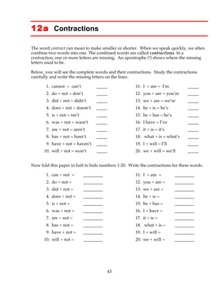 43
12a Contractions
The word contract can mean to make smaller or shorter. When we speak quickly, we often
combine two words into one. The combined words are called contractions. In a
contraction, one or more letters are missing. An apostrophe (‘) shows where the missing
letters used to be.
Below, you will see the complete words and their contractions. Study the contractions
carefully and write the missing letters on the lines.
1. cannot = can’t _____ 11. I + am = I’m _____
2. do + not = don’t _____ 12. you + are = you’re _____
3. did + not = didn’t _____ 13. we + are = we’re _____
4. does + not = doesn’t _____ 14. he + is = he’s _____
5. is + not = isn’t _____ 15. he + has = he’s _____
6. was + not = wasn’t _____ 16. I have = I’ve _____
7. are + not = aren’t _____ 17. it + is = it’s _____
8. has + not = hasn’t _____ 18. what + is = what’s _____
9. have + not = haven’t _____ 19. I + will = I’ll _____
10. will + not = won’t _____ 20. we + will = we’ll _____
Now fold this paper in half to hide numbers 1-20. Write the contractions for these words.
1. can + not = _________ 11. I + am = _________
2. do + not = _________ 12. you + are = _________
3. did + not = _________ 13. we + are = _________
4. does + not = _________ 14. he + is = _________
5. is + not = _________ 15. he + has = _________
6. was + not = _________ 16. I + have = _________
7. are + not = _________ 17. it + is = _________
8. has + not = _________ 18. what + is = _________
9. have + not = _________ 19. I + will = _________
10. will + not = _________ 20. we + will = _________
 