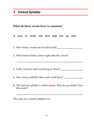 12
1 Closed Syllable
What do these words have in common?
at pass in swim end best stop hot up club
1. How many vowels are in each word?_____________________
2. What kind of letter comes right after the vowel?
______________________________________________________
3. Is the vowel in each word long or short? __________________
4. How many syllables does each word have? _______________
5. This kind of syllable is called closed. Why do you think it has
this name?
______________________________________________________
The code for a closed syllable is cl.
 