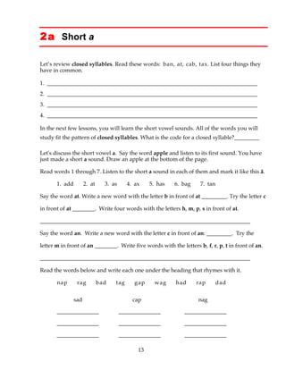 13
2a Short a
Let’s review closed syllables. Read these words: ban, at, cab, tax. List four things they
have in common.
1. ___________________________________________________________________________
2. ___________________________________________________________________________
3. ___________________________________________________________________________
4. ___________________________________________________________________________
In the next few lessons, you will learn the short vowel sounds. All of the words you will
study fit the pattern of closed syllables. What is the code for a closed syllable?_________
Let's discuss the short vowel a. Say the word apple and listen to its first sound. You have
just made a short a sound. Draw an apple at the bottom of the page.
Read words 1 through 7. Listen to the short a sound in each of them and mark it like this ă.
1. add 2. at 3. as 4. ax 5. has 6. bag 7. tan
Say the word at. Write a new word with the letter b in front of at _________. Try the letter c
in front of at ________. Write four words with the letters h, m, p, s in front of at.
___________________________________________________________________________
Say the word an. Write a new word with the letter c in front of an: _________. Try the
letter m in front of an ________. Write five words with the letters b, f, r, p, t in front of an.
___________________________________________________________________________
Read the words below and write each one under the heading that rhymes with it.
nap rag bad tag gap wag had rap dad
sad cap nag
_______________ _______________ _______________
_______________ _______________ _______________
_______________ _______________ _______________
 