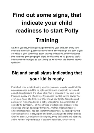 Find out some signs, that
indicate your child
readiness to start Potty
Training
So, here you are, thinking about potty training your child. I’m pretty sure
you have millions of questions on your mind. The main sign that both of you
are ready is your confidence about knowing what to do, and noticing that
your little one gives you proper signs. In this article we’ve gathered useful
information on this topic, so don’t worry as we have all the answers to your
questions.
Big and small signs indicating that
your kid is ready
First of all, prior to potty training your kid, you need to understand that this
process requires a child to be both cognitive and emotionally developed
enough to understand the whole idea. This is essential if you want to get
this done quickly and effectively. If you notice your kid staying dry for 2 or
even more hours at a time, your child knows how to take his undies and
pants down himself and sit on a potty, understands the general idea of
going to the bathroom… all these things are clear signs that your kid is
developed enough, to start potty training. Another important factor is
emotional readiness. You can identify this readiness, by noticing your kid
expressing interest in staying dry and clean, asking you to change clothes
when he stains it, being interested in potty, trying to sit there and not being
afraid. Another important issue is cognitive readiness, which can be
 