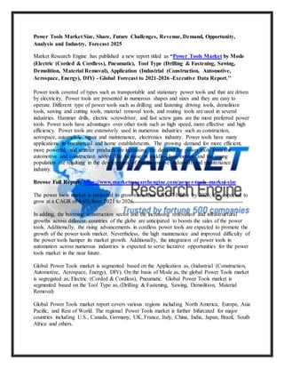 Power Tools Market Size, Share, Future Challenges, Revenue, Demand, Opportunity,
Analysis and Industry, Forecast 2025
Market Research Engine has published a new report titled as “Power Tools Market by Mode
(Electric (Corded & Cordless), Pneumatic), Tool Type (Drilling & Fastening, Sawing,
Demolition, Material Removal), Application (Industrial (Construction, Automotive,
Aerospace, Energy), DIY) - Global Forecast to 2021-2026 -Executive Data Report.’’
Power tools covered of types such as transportable and stationary power tools and that are driven
by electricity. Power tools are presented in numerous shapes and sizes and they are easy to
operate. Different type of power tools such as drilling and fastening driving tools, demolition
tools, sawing and cutting tools, material removal tools, and routing tools are used in several
industries. Hammer drills, electric screwdriver, and fast screw guns are the most preferred power
tools. Power tools have advantages over other tools such as high speed, more effective and high
efficiency. Power tools are extensively used in numerous industries such as construction,
aerospace, automobile repair and maintenance, electronics industry. Power tools have many
applications in commercial and home establishments. The growing demand for more efficient,
more powerful, and smarter products are increasing the demand for power tools from the
automotive and construction sector. The increase in middle-class income and the young
population are resulting in the development of the automotive industrial and maintenance
industry.
Browse Full Report: https://www.marketresearchengine.com/power-tools-market-size
The power tools market is projected to grow more than US$ 37 billion by 2026; it is expected to
grow at a CAGR of 4.6% from 2021 to 2026.
In adding, the booming construction sector and the increasing renovation and infrastructural
growths across different countries of the globe are anticipated to boosts the sales of the power
tools. Additionally, the rising advancements in cordless power tools are expected to promote the
growth of the power tools market. Nevertheless, the high maintenance and improved difficulty of
the power tools hamper its market growth. Additionally, the integration of power tools in
automation across numerous industries is expected to serve lucrative opportunities for the power
tools market in the near future.
Global Power Tools market is segmented based on the Application as, (Industrial (Construction,
Automotive, Aerospace, Energy), DIY). On the basis of Mode as, the global Power Tools market
is segregated as, Electric (Corded & Cordless), Pneumatic. Global Power Tools market is
segmented based on the Tool Type as, (Drilling & Fastening, Sawing, Demolition, Material
Removal)
Global Power Tools market report covers various regions including North America, Europe, Asia
Pacific, and Rest of World. The regional Power Tools market is further bifurcated for major
countries including U.S., Canada, Germany, UK, France, Italy, China, India, Japan, Brazil, South
Africa and others.
 