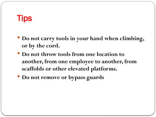 Tips
 Do not carry tools in your hand when climbing,
or by the cord.
 Do not throw tools from one location to
another, from one employee to another, from
scaffolds or other elevated platforms.
 Do not remove or bypass guards
 