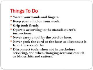 Things To Do
 Watch your hands and fingers.
 Keep your mind on your work.
 Grip tools firmly.
 Operate according to the manufacturer's
instructions.
 Never carry a tool by the cord or hose.
 Never yank the cord or the hose to disconnect it
from the receptacle.
 Disconnect tools when not in use, before
servicing, and when changing accessories such
as blades, bits and cutters.
 