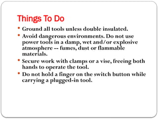Things To Do
 Ground all tools unless double insulated.
 Avoid dangerous environments. Do not use
power tools in a damp, wet and/or explosive
atmosphere -- fumes, dust or flammable
materials.
 Secure work with clamps or a vise, freeing both
hands to operate the tool.
 Do not hold a finger on the switch button while
carrying a plugged-in tool.
 