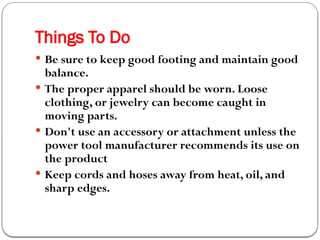 Things To Do
 Be sure to keep good footing and maintain good
balance.
 The proper apparel should be worn. Loose
clothing, or jewelry can become caught in
moving parts.
 Don't use an accessory or attachment unless the
power tool manufacturer recommends its use on
the product
 Keep cords and hoses away from heat, oil, and
sharp edges.
 