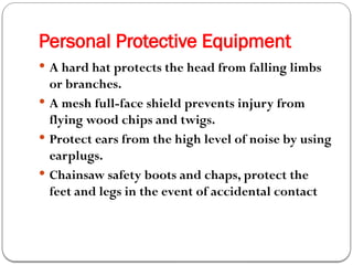 Personal Protective Equipment
 A hard hat protects the head from falling limbs
or branches.
 A mesh full-face shield prevents injury from
flying wood chips and twigs.
 Protect ears from the high level of noise by using
earplugs.
 Chainsaw safety boots and chaps, protect the
feet and legs in the event of accidental contact
 