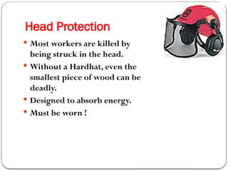 Head Protection
 Most workers are killed by
being struck in the head.
 Without a Hardhat, even the
smallest piece of wood can be
deadly.
 Designed to absorb energy.
 Must be worn !
 