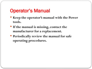 Operator’s Manual
 Keep the operator’s manual with the Power
tools.
 If the manual is missing, contact the
manufacturer for a replacement.
 Periodically review the manual for safe
operating procedures.
 