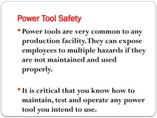 Power Tool Safety
 Power tools are very common to any
production facility.They can expose
employees to multiple hazards if they
are not maintained and used
properly.
 It is critical that you know how to
maintain, test and operate any power
tool you intend to use.
 