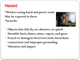 Hazard
Workers using hand and power tools
May be exposed to these
hazards:
 Objects that fall, fly, are abrasive, or splash
 Harmful dusts, fumes, mists, vapors, and gases
 Frayed or damaged electrical cords, hazardous
connections and improper grounding
 Vibration and impact
 