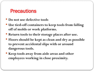 Precautions
 Do not use defective tools
 Use tied-off containers to keep tools from falling
off of molds or work platforms.
 Return tools to their storage places after use.
 Floors should be kept as clean and dry as possible
to prevent accidental slips with or around
dangerous tools.
 Keep tools away from aisle areas and other
employees working in close proximity.
 