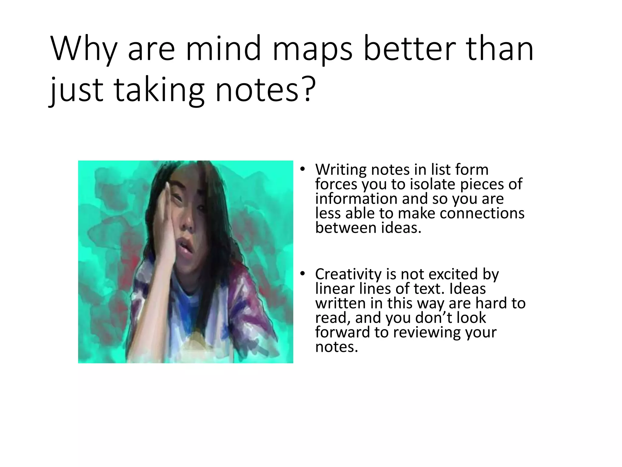 Why are mind maps better than
just taking notes?
• Writing notes in list form
forces you to isolate pieces of
information and so you are
less able to make connections
between ideas.
• Creativity is not excited by
linear lines of text. Ideas
written in this way are hard to
read, and you don’t look
forward to reviewing your
notes.
 