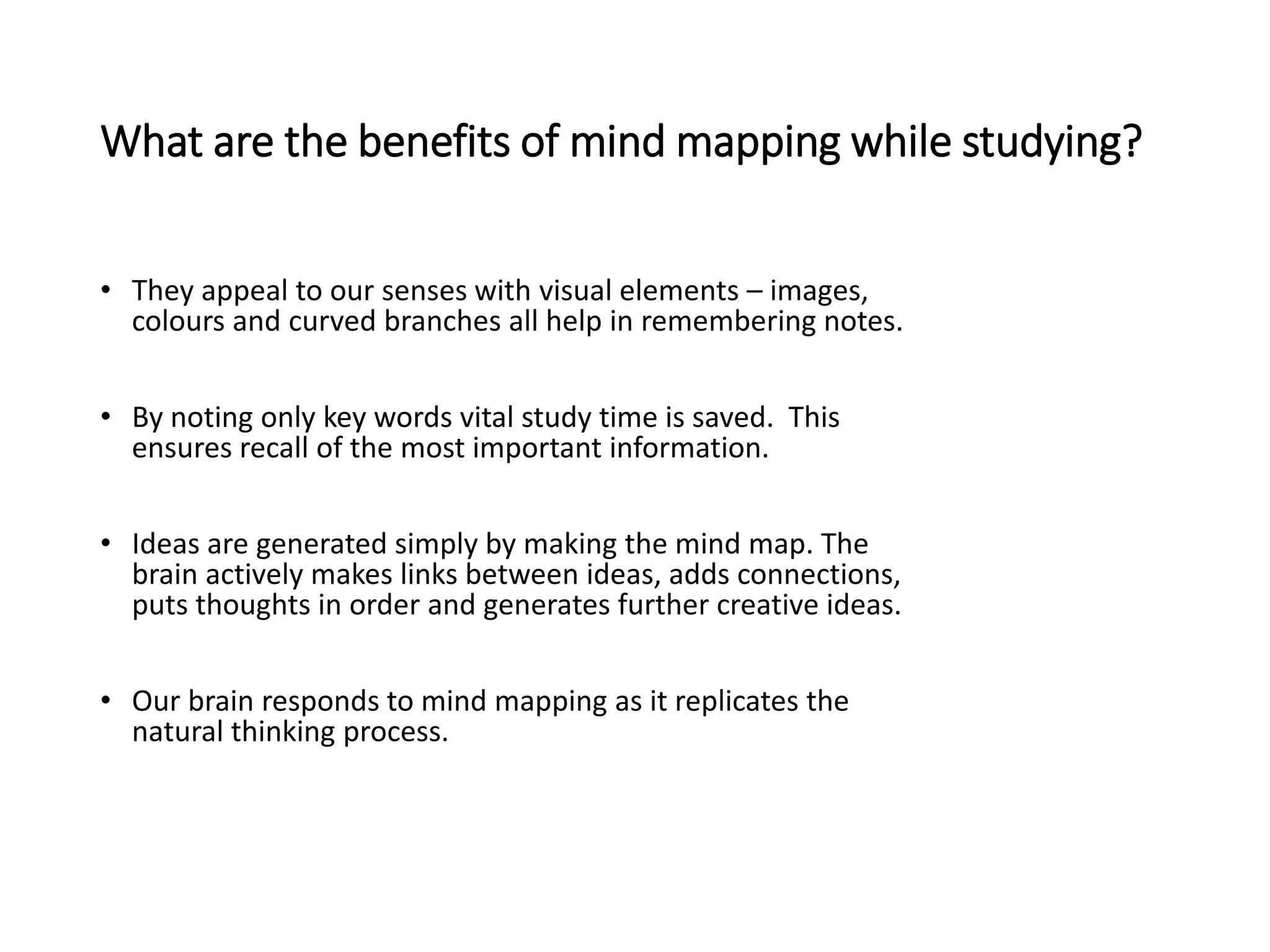 What are the benefits of mind mapping while studying?
• They appeal to our senses with visual elements – images,
colours and curved branches all help in remembering notes.
• By noting only key words vital study time is saved. This
ensures recall of the most important information.
• Ideas are generated simply by making the mind map. The
brain actively makes links between ideas, adds connections,
puts thoughts in order and generates further creative ideas.
• Our brain responds to mind mapping as it replicates the
natural thinking process.
 