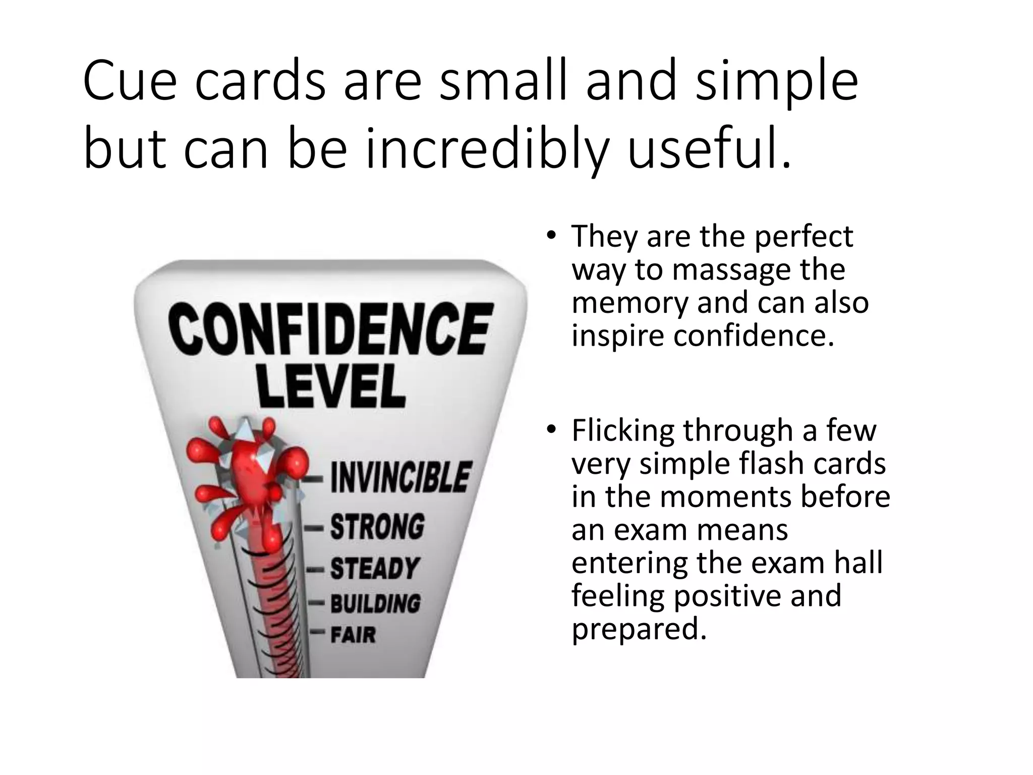Cue cards are small and simple
but can be incredibly useful.
• They are the perfect
way to massage the
memory and can also
inspire confidence.
• Flicking through a few
very simple flash cards
in the moments before
an exam means
entering the exam hall
feeling positive and
prepared.
 