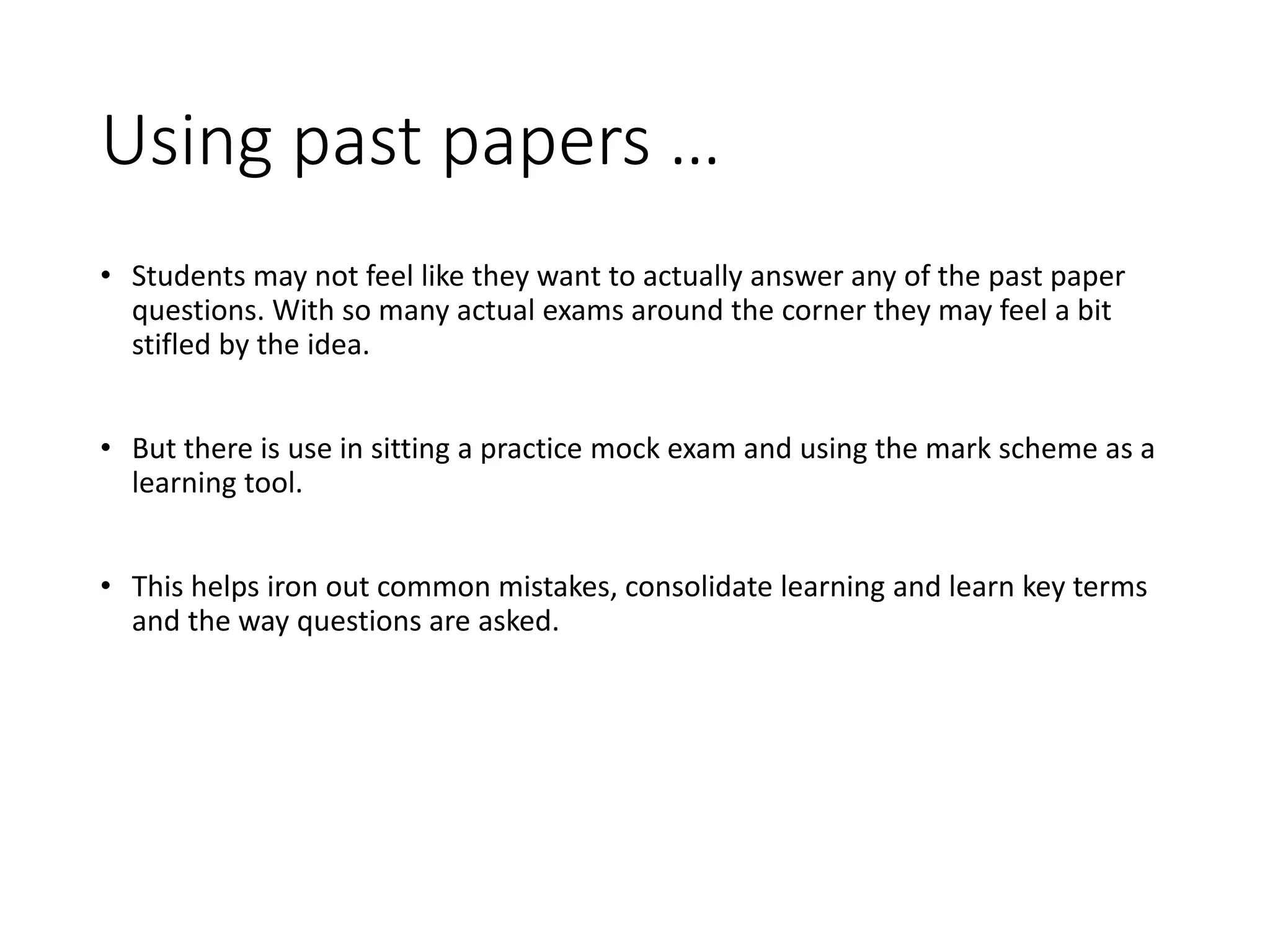 Using past papers …
• Students may not feel like they want to actually answer any of the past paper
questions. With so many actual exams around the corner they may feel a bit
stifled by the idea.
• But there is use in sitting a practice mock exam and using the mark scheme as a
learning tool.
• This helps iron out common mistakes, consolidate learning and learn key terms
and the way questions are asked.
 