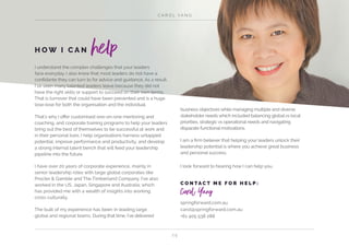 C A R O L YA N G
2 5
I understand the complex challenges that your leaders
face everyday. I also know that most leaders do not have a
confidante they can turn to for advice and guidance. As a result,
I’ve seen many talented leaders leave because they did not
have the right skills or support to succeed on their own terms.
That is turnover that could have been prevented and is a huge
lose-lose for both the organisation and the individual.
That’s why I offer customised one-on-one mentoring and
coaching, and corporate training programs to help your leaders
bring out the best of themselves to be successful at work and
in their personal lives. I help organisations harness untapped
potential, improve performance and productivity, and develop
a strong internal talent bench that will feed your leadership
pipeline into the future.
I have over 20 years of corporate experience, mainly in
senior leadership roles with large global corporates like
Procter & Gamble and The Timberland Company. I’ve also
worked in the US, Japan, Singapore and Australia; which
has provided me with a wealth of insights into working
cross culturally.
The bulk of my experience has been in leading large
global and regional teams. During that time, I’ve delivered
business objectives while managing multiple and diverse
stakeholder needs which included balancing global vs local
priorities, strategic vs operational needs and navigating
disparate functional motivations.
I am a firm believer that helping your leaders unlock their
leadership potential is where you achieve great business
and personal success.
I look forward to hearing how I can help you.
H O W I C A N help
C O N TA C T M E F O R H E L P :
Carol Yang
springforward.com.au
carol@springforward.com.au
+61 405 538 288
 