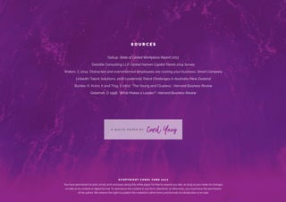 S O U R C E S
Gallup, State of Global Workplace Report 2013
Deloitte Consulting LLP, Global Human Capital Trends 2014 Survey
Waters, C 2014. ‘Distracted and overwhelmed employees are costing your business’, Smart Company
LinkedIn Talent Solutions, 2016 Leadership Talent Challenges in Australia/New Zealand
Bunker, K, Kram, K and Ting, S 2002. ‘The Young and Clueless’, Harvard Business Review
Goleman, D 1996. ‘What Makes a Leader?’, Harvard Business Review
A W H I T E P A P E R B Y
Carol Yang
© C O P Y R I G H T C A R O L YA N G 2 0 1 7
You have permission to post, email, print and pass along this white paper for free to anyone you like, as long as you make no changes
or edits to its content or digital format. To reproduce the content in any form, electronic or otherwise, you must have the permission
of the author. We reserve the right to publish this material in other forms and formats for distribution or re-sale.
 