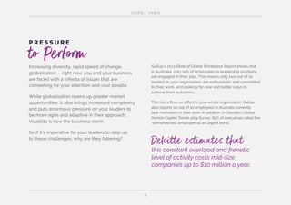 C A R O L YA N G
3
Increasing diversity, rapid speed of change,
globalisation – right now, you and your business
are faced with a trifecta of issues that are
competing for your attention and your people.
While globalisation opens up greater market
opportunities, it also brings increased complexity
and puts enormous pressure on your leaders to
be more agile and adaptive in their approach.
Volatility is now the business norm.
So if it’s imperative for your leaders to step up
to these challenges, why are they faltering?
P R E S S U R E
to Perform Gallup’s 2013 State of Global Workplace Report shows that
in Australia, only 19% of employees in leadership positions
are engaged in their jobs. This means only two out of 10
leaders in your organisation are enthusiastic and committed
to their work, and looking for new and better ways to
achieve their outcomes.
This has a flow-on effect to your whole organisation. Gallup
also reports six out of 10 employees in Australia currently
lack motivation in their work. In addition, in Deloitte’s Global
Human Capital Trends 2014 Survey, 65% of executives rated the
‘overwhelmed’ employee as an urgent trend.
Deloitte estimates thatthis constant overload and frenetic
level of activity costs mid-size
companies up to $10 million a year.
 