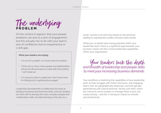 C A R O L YA N G
5
On the surface it appears that your people
problems are due to a lack of engagement,
but this actually has to do with your team’s
lack of confidence due to inexperience or
a skill gap.
What your leaders are saying:
•	 ‘I’m out of my depth. I’ve never done this before.’
•	 ‘There are so many more people and stakeholders,
virtual and diverse teams to deal with than before.
I can’t keep up.’
•	 ‘I’m trying my best to adapt but I don’t know how.
I’m failing and I’m getting discouraged.’
Leadership development is traditionally focused on
building functional and technical skills, and your leaders
are often left to develop the more complex people and
collaboration skills, all while learning on the job. As a
result, success is hit-and-miss based on trial and error,
leading to unproductive conflict and lack lustre results.
While you no doubt have strong potential within your
leadership team, there is a significant gap between your
business needs and the current leadership capabilities
within your organisation.
Your workforce is stretching the capabilities of your leadership
team as they struggle with matrix structures, and engaging
teams that are geographically dispersed, and with gender,
generational and cultural diversity. Yet key soft skills, which
are critical for senior leaders to manage these issues, are
sorely lacking – and this is having an impact on morale
and productivity.
P R O B L E M
The underlying
and breadth of leadership and people skills
to meet your increasing business demands.
Your leaders lack the depth
 