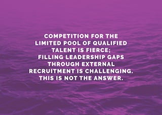 COMPETITION FOR THE
LIMITED POOL OF QUALIFIED
TALENT IS FIERCE;
FILLING LEADERSHIP GAPS
THROUGH EXTERNAL
RECRUITMENT IS CHALLENGING.
THIS IS NOT THE ANSWER.
 