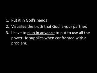 1. Put it in God’s hands
2. Visualize the truth that God is your partner.
3. I have to plan in advance to put to use all the
   power He supplies when confronted with a
   problem.
 