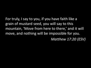 For truly, I say to you, if you have faith like a
grain of mustard seed, you will say to this
mountain, ‘Move from here to there,’ and it will
move, and nothing will be impossible for you.
                               Matthew 17:20 (ESV)
 