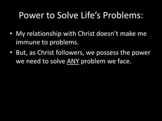 Power to Solve Life’s Problems:
• My relationship with Christ doesn’t make me
  immune to problems.
• But, as Christ followers, we possess the power
  we need to solve ANY problem we face.
 