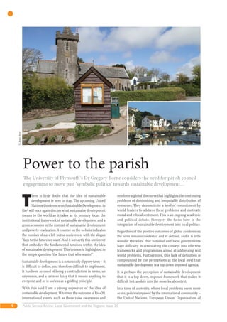 © James Borne




                    Power to the parish
                    The University of Plymouth’s Dr Gregory Borne considers the need for parish council
                    engagement to move past ‘symbolic politics’ towards sustainable development…



                    T
                           here is little doubt that the idea of sustainable         reinforce a global discourse that highlights the continuing
                           development is here to stay. The upcoming United          problems of diminishing and inequitable distribution of
                           Nations Conference on Sustainable Development in          resources. They demonstrate a level of commitment by
                    Rio1 will once again discuss what sustainable development        world leaders to address these problems and motivate
                    means to the world as it takes as its primary focus the          moral and ethical sentiment. This is an ongoing academic
                    institutional framework of sustainable development and a         and political debate. However, the focus here is the
                    green economy in the context of sustainable development          integration of sustainable development into local politics.
                    and poverty eradication. A counter on the website indicates      Regardless of the positive outcomes of global conferences
                    the number of days left to the conference, with the slogan       the term remains contested and ill defined, and it is little
                    ‘days to the future we want’. And it is exactly this sentiment   wonder therefore that national and local governments
                    that embodies the fundamental tensions within the idea           have difficulty in articulating the concept into effective
                    of sustainable development. This tension is highlighted in       frameworks and programmes aimed at addressing real
                    the simple question: ‘the future that who wants?’                world problems. Furthermore, this lack of definition is
                    Sustainable development is a notoriously slippery term – it      compounded by the perceptions at the local level that
                    is difficult to define, and therefore difficult to implement.    sustainable development is a top down imposed agenda.
                    It has been accused of being a contradiction in terms, an        It is perhaps the perception of sustainable development
                    oxymoron, and a term so fuzzy that it means anything to          that it is a top down, imposed framework that makes it
                    everyone and so is useless as a guiding principle.               difficult to translate into the more local context.
                    With this said I am a strong supporter of the idea of            In a time of austerity, where local problems seem more
                    sustainable development. Whatever the outcome of Rio+20,         acute, policies imposed by the international community –
                    international events such as these raise awareness and           the United Nations, European Union, Organisation of

1                   Public Service Review: Local Government and the Regions: issue 20
 