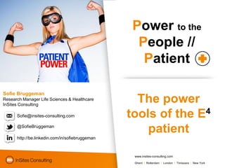 Power to the
                                                   People //
                                                    Patient

Sofie Bruggeman
Research Manager Life Sciences & Healthcare
InSites Consulting
                                                   The power
      Sofie@insites-consulting.com               tools of the E4
      @SofieBruggeman
                                                     patient
      http://be.linkedin.com/in/sofiebruggeman



                                                  www.insites-consulting.com

                                                  Ghent I Rotterdam I London I Timisoara I New York
 
