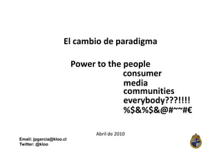 El cambio de paradigma

                          Power to the people
                                       consumer
                                       media
                                       communities
                                       everybody???!!!!
                                       %$&%$&@#~~#€

                                Abril de 2010
Email: jpgarcia@kloo.cl
Twitter: @kloo
 