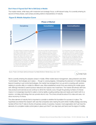 Don’t Have it Figured Out? We’re Still Early in Mobile
The mobile market, while heavy with investment and strategic focus, is still nascent today. It is currently entering its
second of three phases, each phase providing distinct characteristics of maturity:

Figure D: Mobile Adoption Curve

                                                                              Phase of Market

                                  Cacophony                                        Consolidation                                       Commoditization
  Number of Tools




                    The rapid ramping of smartphone ownership          In the second phase the market dynamics               In its final phase, the market reaches stasis.
                    has begat a cottage industry of mobile tools       change as does the number of solutions in             The number of solutions in market slows and
                    Early market entrants offer a number of            market. Established technology solution               ultimately drops off as the rewards for playing
                    standalone products that focus on a single         providers enter the market to capitalize on           in mobile diminish and product commoditize.
                    issue or pain. Most of the vendors in the          continued interest and growing investment. This       Along with product homogeneity, talent for
                    market in this phase are are small, new            causes the number of solutions on market to           mobile strategy and management becomes
                    market entrants and startups. There is a lack      balloon mid-cycle. Expertise in configuring and       commonplace and the disruptive market
                    of expertise both in choosing and using these      applying the technology grows, largely due to         becomes a core element of the larger IT
                    solutions due to their nascence. It is difficult   marketing and training initiatives from               ecosystem. Solution choice in this final phase
                    to make any technology bets in this phase,         established first that begin to create partnerships   is likely dictated by larger technology
                    as a result most organizations take a              with and acquisitions of standalone solution          investments and infrastructure constraints.
                    wait-and-see approach, rightly.                    vendors. The number of solutions stabilize
                                                                       towards the end of this phase.


Source: “Power to the People: Identify and Empower Your Mobile Workforce” Altimeter Group, June 7, 2012




We’re currently entering the adoption phase in mobile. While mobile device management, data protection and other
“control plane” technologies are in place — though to varying degrees. Anticipating the extension of mobile strategy
beyond investing in just control technologies, the market has emerged from run-up and is crowding with vendors
seeking to provide utility on mobile for different uses. More established vendor ﬁrms are entering the mobile space
with offerings intended to extend product relevance and capture new investment. The market will witness still more
new products and services as we continue to climb the maturity curve, though the growing numbers of choices
means it is increasingly important to select a tool by tightly coupling existing roles and needs and match both to a
solution, not delay technology that can provide returns now. The choice should be about ﬁt to roles and uses, not
about economy of choice.
The other element of maturity that is important to consider is whether the foundation for success is in place. The
hypothesis we entered this research with was that companies were nearing the point where mobility strategy was being
handed off from the IT roles to the line of business owners. In practice, however, most organization don’t yet have the
elements of a complete mobile control plane in place such that IT can step back and hand over the reigns of mobility.




                                                                           Attribution-Noncommercial-Share Alike 3.0 United States | © 2012 Altimeter Group | 9
 
