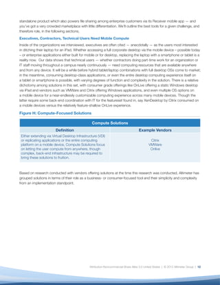 standalone product which also powers ﬁle sharing among enterprise customers via its Receiver mobile app — and
you’ve got a very crowded marketplace with little differentiation. We’ll outline the best tools for a given challenge, and
therefore role, in the following sections.
Executives, Contractors, Technical Users Need Mobile Compute
Inside of the organizations we interviewed, executives are often cited — anecdotally — as the users most interested
in ditching their laptop for an iPad. Whether accessing a full corporate desktop via the mobile device – possible today
– or enterprise applications either built for mobile or for desktop, replacing the laptop with a smartphone or tablet is a
reality now. Our data shows that technical users — whether contractors doing part-time work for an organization or
IT staff moving throughout a campus nearly continuously — need computing resources that are available anywhere
and from any device. It will be a while before hybrid tablet/laptop combinations with full desktop OSs come to market;
in the meantime, consuming desktop-class applications, or even the entire desktop computing experience itself on
a tablet or smartphone is possible, with varying degrees of function and complexity in the solution. There is a relative
dichotomy among solutions in this set, with consumer grade offerings like OnLive offering a static Windows desktop
via iPad and vendors such as VMWare and Citrix offering Windows applications, and even multiple OS options on
a mobile device for a near-endlessly customizable computing experience across many mobile devices. Though the
latter require some back-end coordination with IT for the featureset found in, say XenDesktop by Citrix consumed on
a mobile devices versus the relatively feature-shallow OnLive experience.

Figure H: Compute-Focused Solutions

                                                 Compute Solutions
                        Deﬁnition                                                   Example Vendors
 Either extending via Virtual Desktop Infrastructure (VDI)
 or replicating applications or the entire computing                                         Citrix
 platform on a mobile device, Compute Solutions focus                                       VMWare
 on letting the user compute from anywhere, though                                           Onlive
 complex, back-end infrastructure may be required to
 bring these solutions to fruition.



Based on research conducted with vendors offering solutions at the time this research was conducted, Altimeter has
grouped solutions in terms of their role as a business- or consumer-focused tool and their simplicity and complexity
from an implementation standpoint.




                                               Attribution-Noncommercial-Share Alike 3.0 United States | © 2012 Altimeter Group | 12
 