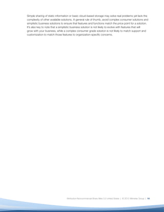 Simple sharing of static information or basic cloud-based storage may solve real problems yet lack the
complexity of other available solutions. A general rule of thumb, avoid complex consumer solutions and
simplistic business solutions to ensure that features and functions match the price point for a solution.
It’s also key to note that a simplistic business solution is not likely to evolve with features that will
grow with your business, while a complex consumer grade solution is not likely to match support and
customization to match those features to organization-speciﬁc concerns.




                                  Attribution-Noncommercial-Share Alike 3.0 United States | © 2012 Altimeter Group | 14
 