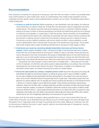 Recommendations

Every business is comprised of a varying set of role groups, each with their own needs. In order to successfully adopt
mass-market solutions to solve mobile users’ issues, an understanding of the mobile worker population must be
undertaken and their speciﬁc needs must be assessed before a solution can be chosen. The following steps deﬁne a
mobile strategy plan:
           Conduct an audit for level-set: Before embarking on user identiﬁcation and role analysis, the initial and
           most critical step is to perform a level-set. It’s likely that most all workers inside an organization are toting
           mobile devices. The question becomes what are the devices and who is using them. Network analysis,
           looking at the basic numbers of devices associating to the WLAN and determining what the mix of devices
           is among the user population, is a great place to start this process. Device ownership can be established
           by cross-referencing this data (if user credentials are associated with each device’s network presence) with
           procurement or expense records to determine the ownership of devices and who is paying for service.
           Conducting a survey of platform preference will uncover trends and shifts in device preference, as well
           as net a representative suite of favored tools among users if the sample size is big enough. This provides
           solid cluster analysis data to begin shortlisting potential tools by role group for later stages of rollout.
           Understand user needs by conducting detailed stakeholder interviews and human factors
           analysis: Cluster analysis completed in step 1 will shed some light on the tools that users favor; however,
           those tools may not be ideal choices for the long term. Instead, it’s wise to use these choices (and they will
           vary by role group) to kick-start conversations with groups of stakeholders about not only what devices and
           apps are in use, but what speciﬁc business processes they’re looking to conquer and what information and
           systems they must interact with along the way. Taking this a step further and doing human interaction testing
           — “riding along” with various groups of users as they work to complete tasks — will provide yet more data
           on this: for example, not only that a user wants access to sales presentations, but, perhaps, that connectivity
           will preclude the use of documents stored in the cloud. These factors, in addition to tool selection and
           information access needs, are critical to ensuring the success of a mobile initiative.
          Choose the right solution by creating a weighted partner model: Inputs form the previous two steps will
          help identify the platforms that demand support, as well as the groups most in need of mobility. In addition,
          the use-case modeling through stakeholder interviews will shed light on the problems that users are trying to
          solve, some of which will extend beyond having the right tool for a given task. These factors should inform the
          elements of a partner selection tool. An example set of inputs would be the discovery of a 550 Windows Phone
          7 devices on a network, largely in use by ﬁeld service people. These workers are looking to upload service
          inspection videos from the ﬁeld, often in building basements with little connectivity, the latter discovered though
          a human interaction analysis. A simple set of evaluation criteria here would be a) the support of relative mobile
          newcomer Windows Phone 7, volume-based licensing that kicks in at or below 500 users, b) support for video
          uploading in high quality and c) the ability to securely store data locally when being used ofﬂine. Each criterion
          should have its own set of weightings depending on the importance of a given feature.
One size does not ﬁt all. And while the analysis outline presented here is a much more involved effort than any
mobile rollout of the past, we’ve illustrated that past rollouts account to limited support and users will adopt tools
themselves if the IT organization does not begin to proactively serve their needs. Making an investment now with
an informed set of solutions that cater to users’ speciﬁc needs by role will provide ease of management, security,
and cost planning in the future.




                                               Attribution-Noncommercial-Share Alike 3.0 United States | © 2012 Altimeter Group | 15
 