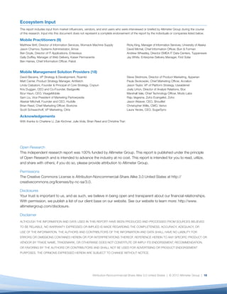 Ecosystem Input
This report includes input from market inﬂuencers, vendors, and end users who were interviewed or briefed by Altimeter Group during the course
of this research. Input into this document does not represent a complete endorsement of the report by the individuals or companies listed below.

Mobile Practitioners (9)
Matthew Britt, Director of Information Services, Womack Machine Supply                 Ricky King, Manager of Information Services, University of Alaska
Jason Charnov, Systems Administrator, Arrow                                            David Michel, Chief Information Ofﬁcer, Burr & Forman
Ben Doyle, Director of IT Applications, Enterasys                                      Andrew Wheatley, Director EMEA IT Data Centers, Tupperware
Gaily Dufﬂey, Manager of Web Delivery, Kaiser Permanente                               Jay White, Enterprise Delivery Manager, First Solar
Ben Haines, Chief Information Ofﬁcer, Pabst


Mobile Management Solution Providers (18)
David Becerra, VP Strategy & Development, Roambi                                       Steve Skidmore, Director of Product Marketing, Apperian
Matt Carrier, Product Strategy Manager, AirWatch                                       Paula Skokowski, Chief Marketing Ofﬁcer, Accelion
Linda Ciabatoni, Founder & Principal of Core Strategy, Copiun                          Jason Taylor, VP of Platform Strategy, Usablenet
Kris Duggan, CEO and Co-Founder, Badgeville                                            Joely Urton, Director of Analyst Relations, Box
Bzur Haun, CEO, VisageMobile                                                           Marshall Vale, Chief Technology Ofﬁcer, Modo Labs
Sam Liu, Vice President of Marketing Partnerpedia                                      Raju Vegesna, Zoho Evangelist, Zoho
Alastair Mitchell, Founder and CEO, Huddle                                             Jason Weaver, CEO, Shoultlet
Brian Reed, Chief Marketing Ofﬁcer, Boxtone                                            Christopher Willis, CMO, Verivo
Scott Schwarzhoff, VP Marketing, Citrix                                                Laura Yecies, CEO, SugarSync

Acknowledgements
With thanks to Charlene Li, Zak Kirchner, Julie Viola, Brian Reed and Christine Tran




Open Research
This independent research report was 100% funded by Altimeter Group. This report is published under the principle
of Open Research and is intended to advance the industry at no cost. This report is intended for you to read, utilize,
and share with others; if you do so, please provide attribution to Altimeter Group.

Permissions
The Creative Commons License is Attribution-Noncommercial-Share Alike 3.0 United States at http://
creativecommons.org/licenses/by-nc-sa/3.0.

Disclosures
Your trust is important to us, and as such, we believe in being open and transparent about our ﬁnancial relationships.
With permission, we publish a list of our client base on our website. See our website to learn more: http://www.
altimetergroup.com/disclosure.

Disclaimer
ALTHOUGH THE INFORMATION AND DATA USED IN THIS REPORT HAVE BEEN PRODUCED AND PROCESSED FROM SOURCES BELIEVED
TO BE RELIABLE, NO WARRANTY EXPRESSED OR IMPLIED IS MADE REGARDING THE COMPLETENESS, ACCURACY, ADEQUACY, OR
USE OF THE INFORMATION. THE AUTHORS AND CONTRIBUTORS OF THE INFORMATION AND DATA SHALL HAVE NO LIABILITY FOR
ERRORS OR OMISSIONS CONTAINED HEREIN OR FOR INTERPRETATIONS THEREOF. REFERENCE HEREIN TO ANY SPECIFIC PRODUCT OR
VENDOR BY TRADE NAME, TRADEMARK, OR OTHERWISE DOES NOT CONSTITUTE OR IMPLY ITS ENDORSEMENT, RECOMMENDATION,
OR FAVORING BY THE AUTHORS OR CONTRIBUTORS AND SHALL NOT BE USED FOR ADVERTISING OR PRODUCT ENDORSEMENT
PURPOSES. THE OPINIONS EXPRESSED HEREIN ARE SUBJECT TO CHANGE WITHOUT NOTICE.




                                                         Attribution-Noncommercial-Share Alike 3.0 United States | © 2012 Altimeter Group | 16
 