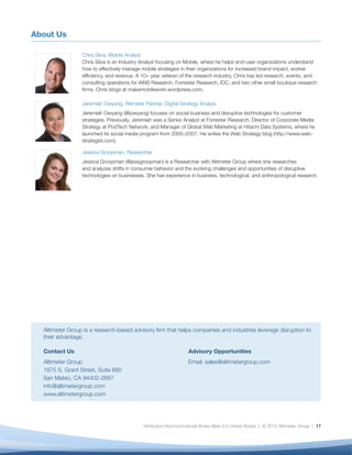 About Us

                 Chris Silva, Mobile Analyst
                 Chris Silva is an Industry Analyst focusing on Mobile, where he helps end-user organizations understand
                 how to effectively manage mobile strategies in their organizations for increased brand impact, worker
                 efﬁciency, and revenue. A 10+ year veteran of the research industry, Chris has led research, events, and
                 consulting operations for IANS Research, Forrester Research, IDC, and two other small boutique research
                 ﬁrms. Chris blogs at makemobilework.wordpress.com.

                 Jeremiah Owyang, Altimeter Partner, Digital Strategy Analyst
                 Jeremiah Owyang (@jowyang) focuses on social business and disruptive technologies for customer
                 strategies. Previously, Jeremiah was a Senior Analyst at Forrester Research, Director of Corporate Media
                 Strategy at PodTech Network, and Manager of Global Web Marketing at Hitachi Data Systems, where he
                 launched its social media program from 2005–2007. He writes the Web Strategy blog (http://www.web-
                 strategist.com).

                 Jessica Groopman, Researcher
                 Jessica Groopman (@jessgroopman) is a Researcher with Altimeter Group where she researches
                 and analyzes shifts in consumer behavior and the evolving challenges and opportunities of disruptive
                 technologies on businesses. She has experience in business, technological, and anthropological research.




  Altimeter Group is a research-based advisory ﬁrm that helps companies and industries leverage disruption to
  their advantage.

  Contact Us                                                     Advisory Opportunities
  Altimeter Group                                                Email: sales@altimetergroup.com
  1875 S. Grant Street, Suite 680
  San Mateo, CA 94402-2667
  info@altimetergroup.com
  www.altimetergroup.com




                                            Attribution-Noncommercial-Share Alike 3.0 United States | © 2012 Altimeter Group | 17
 