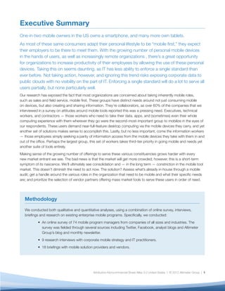 Executive Summary
One-in-two mobile owners in the US owns a smartphone, and many more own tablets.
As most of these same consumers adapt their personal lifestyle to be “mobile ﬁrst,” they expect
their employers to be there to meet them. With the growing number of personal mobile devices
in the hands of users, as well as increasingly remote organizations , there’s a great opportunity
for organizations to increase productivity of their employees by allowing the use of these personal
devices. Taking this on seems daunting, as IT has less ability to enforce a single standard than
ever before. Not taking action, however, and ignoring this trend risks exposing corporate data to
public clouds with no visibility on the part of IT. Enforcing a single standard will do a lot to serve all
users partially, but none particularly well.
Our research has exposed the fact that most organizations are concerned about taking inherently mobile roles,
such as sales and ﬁeld service, mobile ﬁrst. These groups have distinct needs around not just consuming mobile
on devices, but also creating and sharing information. They’re collaborators, as over 60% of the companies that we
interviewed in a survey on attitudes around mobile tools reported this was a pressing need. Executives, technical
workers, and contractors — those workers who need to take their data, apps, and (sometimes) even their whole
computing experience with them wherever they go were the second-most-important group to mobilize in the eyes of
our respondents. These users demand near-full-feature desktop computing via the mobile devices they carry, and yet
another set of solutions makes sense to accomplish this. Lastly, but no less important, come the information workers
— those employees simply seeking a parity of information access from the mobile devices they take with them in and
out of the ofﬁce. Perhaps the largest group, this set of workers takes third-tier priority in going mobile and needs yet
another suite of tools entirely.
Making sense of the growing number of offerings to serve these various constituencies grows harder with every
new market entrant we see. The bad news is that the market will get more crowded; however, this is a short-term
symptom of its nascence. We’ll ultimately see consolidation and — in the long term — constriction in the mobile tool
market. This doesn’t diminish the need to act now. The solution? Assess what’s already in-house through a mobile
audit; get a handle around the various roles in the organization that need to be mobile and what their speciﬁc needs
are; and prioritize the selection of vendor partners offering mass market tools to serve these users in order of need.




   Methodology

   We conducted both qualitative and quantitative analyses, using a combination of online survey, interviews,
   brieﬁngs and research on existing enterprise mobile programs. Speciﬁcally, we conducted:
              An online survey of 74 mobile program managers from companies of all sizes and industries. The
              survey was ﬁelded through several sources including Twitter, Facebook, analyst blogs and Altimeter
              Group’s blog and monthly newsletter.
              9 research interviews with corporate mobile strategy and IT practitioners.
              18 brieﬁngs with mobile solution providers and vendors.




                                               Attribution-Noncommercial-Share Alike 3.0 United States | © 2012 Altimeter Group | 1
 
