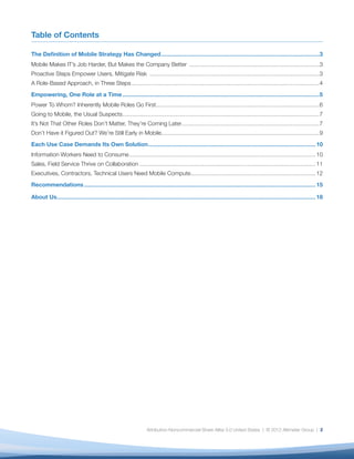 Table of Contents

The Deﬁnition of Mobile Strategy Has Changed ...........................................................................................................................3
Mobile Makes IT’s Job Harder, But Makes the Company Better .....................................................................................................3
Proactive Steps Empower Users, Mitigate Risk ....................................................................................................................................3
A Role-Based Approach, in Three Steps ..................................................................................................................................................4
Empowering, One Role at a Time .........................................................................................................................................................5
Power To Whom? Inherently Mobile Roles Go First...............................................................................................................................6
Going to Mobile, the Usual Suspects .........................................................................................................................................................7
It’s Not That Other Roles Don’t Matter, They’re Coming Later ...........................................................................................................7
Don’t Have it Figured Out? We’re Still Early in Mobile...........................................................................................................................9
Each Use Case Demands Its Own Solution .................................................................................................................................. 10
Information Workers Need to Consume ................................................................................................................................................. 10
Sales, Field Service Thrive on Collaboration ......................................................................................................................................... 11
Executives, Contractors, Technical Users Need Mobile Compute ................................................................................................. 12
Recommendations .................................................................................................................................................................................... 15

About Us ......................................................................................................................................................................................................... 18




                                                                                    Attribution-Noncommercial-Share Alike 3.0 United States | © 2012 Altimeter Group | 2
 