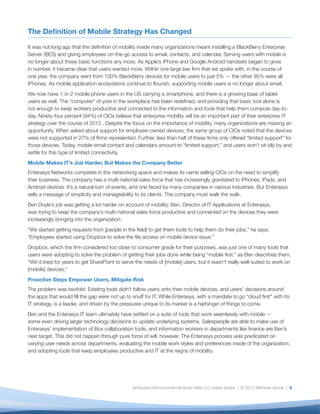 The Deﬁnition of Mobile Strategy Has Changed

It was not long ago that the deﬁnition of mobility inside many organizations meant installing a BlackBerry Enterprise
Server (BES) and giving employees on-the-go access to email, contacts, and calendar. Serving users with mobile is
no longer about these basic functions any more. As Apple’s iPhone and Google Android handsets began to grow
in number, it became clear that users wanted more. Within one large law ﬁrm that we spoke with, in the course of
one year, the company went from 100% BlackBerry devices for mobile users to just 5% — the other 95% were all
iPhones. As mobile application ecosystems continue to ﬂourish, supporting mobile users is no longer about email.
We now have 1-in-2 mobile phone users in the US carrying a smartphone, and there is a growing base of tablet
users as well. The “computer” of yore in the workplace has been redeﬁned, and providing that basic tool alone is
not enough to keep workers productive and connected to the information and tools that help them compute day-to-
day. Ninety-four percent (94%) of CIOs believe that enterprise mobility will be an important part of their enterprise IT
strategy over the course of 2012 . Despite the focus on the importance of mobility, many organizations are missing an
opportunity. When asked about support for employee-owned devices, the same group of CIOs noted that the devices
were not supported in 27% of ﬁrms represented. Further, less than half of these ﬁrms only offered “limited support” for
those devices. Today, mobile email contact and calendars amount to “limited support,” and users won’t sit idly by and
settle for this type of limited connectivity.
Mobile Makes IT’s Job Harder, But Makes the Company Better
Enterasys Networks competes in the networking space and makes its name selling CIOs on the need to simplify
their business. The company has a multi-national sales force that has increasingly gravitated to iPhones, iPads, and
Android devices. It’s a natural turn of events, and one faced by many companies in various industries. But Enterasys
sells a message of simplicity and manageability to its clients. The company must walk the walk.
Ben Doyle’s job was getting a lot harder on account of mobility. Ben, Director of IT Applications at Enterasys,
was trying to keep the company’s multi-national sales force productive and connected on the devices they were
increasingly bringing into the organization.
“We started getting requests from [people in the ﬁeld] to get them tools to help them do their jobs,” he says.
“Employees started using Dropbox to solve the ﬁle access on mobile device issue.”
Dropbox, which the ﬁrm considered too close to consumer grade for their purposes, was just one of many tools that
users were adopting to solve the problem of getting their jobs done while being “mobile ﬁrst,” as Ben describes them.
“We’d tried for years to get SharePoint to serve the needs of [mobile] users, but it wasn’t really well-suited to work on
[mobile] devices.”
Proactive Steps Empower Users, Mitigate Risk
The problem was twofold: Existing tools didn’t follow users onto their mobile devices, and users’ decisions around
the apps that would ﬁll the gap were not up to snuff for IT. While Enterasys, with a mandate to go “cloud ﬁrst” with its
IT strategy, is a leader, and driven by the pressures unique to its market is a harbinger of things to come.
Ben and the Enterasys IT team ultimately have settled on a suite of tools that work seamlessly with mobile —
some even driving larger technology decisions to update underlying systems. Salespeople are able to make use of
Enterasys’ implementation of Box collaboration tools, and information workers in departments like ﬁnance are Ben’s
next target. This did not happen through pure force of will, however. The Enterasys process was predicated on
varying user needs across departments, evaluating the mobile work styles and preferences inside of the organization,
and adopting tools that keep employees productive and IT at the reigns of mobility.




                                                Attribution-Noncommercial-Share Alike 3.0 United States | © 2012 Altimeter Group | 3
 
