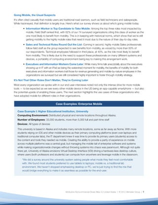Going Mobile, the Usual Suspects
It’s often cited casually that mobile users are traditional road warriors, such as ﬁeld technicians and salespeople.
While hackneyed, that deﬁnition is largely true. Here’s what our survey shows us about who’s going mobile today.
           Field Worker is Top Candidate to Take Mobile: Among the top three roles most impacted by mobile,
           Field Staff ranked ﬁrst, with 62% of our 74 surveyed organizations citing this class of worker as the one
           most likely to beneﬁt from mobility. This is in keeping with historical norms, which show that we’re still
           getting mobility to the highly mobile roles that need it most due to the nature of their day-to-day roles.
           Sales and Technical Roles Round Out the List: Coming in second, highly mobile Sales professionals
           follow ﬁeld staff as the group expected to see beneﬁts from mobility, as voiced by more than 50% of
           our respondents. Technical employees followed in third place, at 40%, as the role most likely to beneﬁt
           from mobility. This is likely due to the need to support these professionals on many different systems and
           devices, a portability of computing environment being key to making this arrangement work.
           Executives and Information Workers Come Later: While many ﬁrms talk anecdotally about the executives
           showing up in IT with an iPad as being the watershed moment for mobility, the beneﬁts of mobility for both
           executives and information workers trail those for revenue generating and mobile-by-nature employees in the
           organizations we surveyed but are still considered highly important to foster through mobility strategy.
It’s Not That Other Roles Don’t Matter, They’re Coming Later
Most every organization we spoke with in our end-user interviews noted not only the intense drive for more mobile
tools — to be expected as we see every other mobile device in the US being an app-capable smartphone — but also
the potential upside of enabling these users. The next section highlights the use cases of three organizations who
have adopted mobile for different roles in their organizations.


                                      Case Examples: Enterprise Mobile

   Case Example I: Higher Educational Institution, University
   Computing Environment: Distributed physical and remote locations throughout Alaska.
   Number of Employees: 33,000 students, more than 5,000 full and part-time staff
   Devices: All types of devices
   This university is based in Alaska and includes many remote locations, some as far away as Nome. With more
   students relying on iOS and other mobile devices as their primary computing platforms (even over laptops and
   traditional computer labs), the IT department knew it was time to provide its primary users (students) access to
   the content and tools they needed via mobile. Creating the ability to provide a parity of experience on mobile
   across multiple platforms was a central goal, but managing the mobile tail of enterprise software and systems
   while making organizationwide changes without throwing systems into chaos was paramount. Although not quite
   there yet, University of Alaska envisions Virtual Desktop Interface (VDI) driving a hardware-less desktop culture,
   where users (both professors and students) can compute from anywhere and leverage mobile in the classroom.
       “We did a survey around the university system asking people what mode they feel most comfortable
       with. We found most students preferred to use tablets to laptops; mobile vs. a traditional lab
       environment. We haven’t stopped emphasizing desktop or PC, we’re just trying to ﬁnd the mix that
       would bridge everything to make it as seamless as possible for the end-user.




                                               Attribution-Noncommercial-Share Alike 3.0 United States | © 2012 Altimeter Group | 7
 