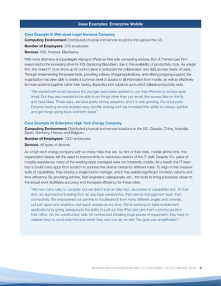 Case Examples: Enterprise Mobile

Case Example II: Mid-sized Legal Services Company
Computing Environment: Distributed physical and remote locations throughout the US.
Number of Employees: 370 employees
Devices: iOS, Android, Blackberry
With more attorneys and paralegals relying on iPads as their sole computing devices, Burr & Forman Law Firm
responded to the increasing drive for iOS displacing BlackBerry due to the availability of productivity tools. As a legal
ﬁrm, this meant IT must shore up its control plane to anticipate the collaboration and data access needs of users.
Through implementing the proper tools, providing a library of legal applications, and offering ongoing support, the
organization has been able to create a common level of access to all information from mobile, as well as effectively
tie more systems together rather than having disparate point solutions upon which billable productivity rests.
    “We started with email because the younger associates wanted to use their iPhones to access work
    email. But they also needed to be able to do things other than just email, like access ﬁles on the ﬂy
    and input data. These days, we have pretty strong adoption, and it is only growing. Our third-party
    Extranet hosting service enables easy doc/ﬁle sharing and has increased the ability to interact quicker
    and get things going back and forth faster.”


Case Example III: Enterprise High Tech Energy Company
Computing Environment: Distributed physical and remote locations in the US, Canada, China, Australia,
Spain, Germany, France, and Belgium.
Number of Employees: 7000 employees
Devices: All types of devices
As a high-tech energy company with so many roles that are, by dint of their roles, mobile all the time, this
organization deeply felt the need to improve time-to-resolution metrics of the IT staff. Despite 10+ years of
mobility experience, many of the existing apps managed were not inherently mobile. As a result, the IT team
had to build many apps from scratch to address the diverse needs for different roles. To reign in this massive
suite of capabilities, they employ a single tool to manage, which has yielded signiﬁcant monetary returns and
time-efﬁciency. By providing admins, ﬁeld engineers, salespeople, etc., the tools to bring processes closer to
the actual work facilitates accuracy and increases efﬁciency for these roles.
    “We had many roles to consider, but we didn’t look at roles ﬁrst, we looked at capabilities ﬁrst. To that
    end, we approached building from an app layer perspective, then device management layer, then
    connectivity. We empowered our admins to troubleshoot from many different angles and controls,
    not just report and analytics, but report access at any time. We’re working on sales enablement
    applications by giving salespeople the ability to pull out their iPad and give them a pricing quote in
    their ofﬁce. On the construction side, for contractors installing huge pieces of equipment, they have to
    validate they’ve conducted the test which they can now do on-site! The goal was simpliﬁcation.”




                                               Attribution-Noncommercial-Share Alike 3.0 United States | © 2012 Altimeter Group | 8
 