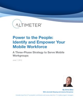 Power to the People:
Identify and Empower Your
Mobile Workforce
A Three-Phase Strategy to Serve Mobile
Workgroups
June 7, 2012




                                                                              By Chris Silva
                                               With Jeremiah Owyang and Jessica Groopman

   Includes input from 27 ecosystem contributors and survey data from 74 mobile program managers
 