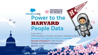 Corey Snow
CRM Strategist | Solution Architect | Salesforce MVP
Salesforce.org Higher Ed Advisory Council☁
Harvard University IT CRM Practice
Strategy and Service Management
@corey_snow
Power to the
HARVARD
People Data
 