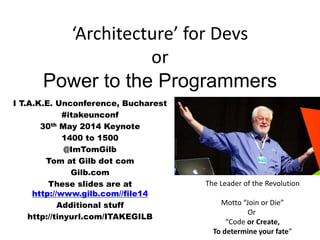 ‘Architecture’ for Devs
or
Power to the Programmers
I T.A.K.E. Unconference, Bucharest
#itakeunconf
30th May 2014 Keynote
1400 to 1500
@ImTomGilb
Tom at Gilb dot com
Gilb.com
These slides are at
http://www.gilb.com//file14
Additional stuff
http://tinyurl.com/ITAKEGILB
The Leader of the Revolution
Motto “Join or Die”
Or
“Code or Create,
To determine your fate”
 