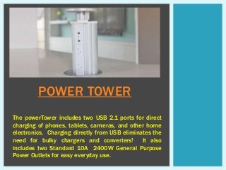 POWER TOWER
The powerTower includes two USB 2.1 ports for direct
charging of phones, tablets, cameras, and other home
electronics. Charging directly from USB eliminates the
need for bulky chargers and converters! It also
includes two Standard 10A 2400W General Purpose
Power Outlets for easy everyday use.
 