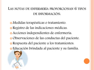 LAS NOTAS DE ENFERMERÍA PROPORCIONAN 6 TIPOS
DE INFORMACIÓN:
 Medidas terapéuticas o tratamiento.
 Registro de las indicaciones médicas.
 Acciones independientes de enfermería.
 Observaciones de las conductas del paciente.
 Respuesta del paciente a los tratamientos.
 Educación brindada al paciente y su familia.
 
